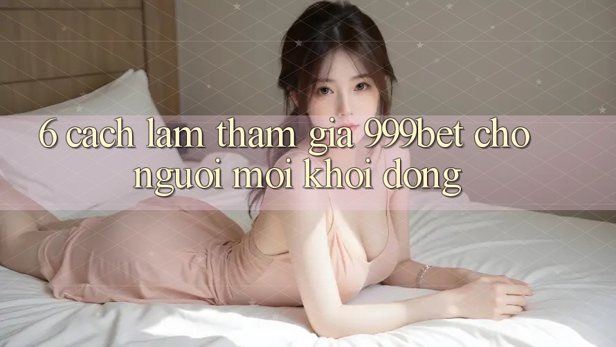 6. Cách làm Tham Gia 999bet Cho Người Mới Khởi động