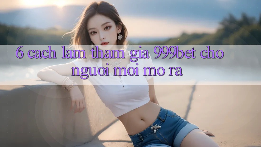 6. Cách làm Tham Gia 999bet Cho Người Mới Mở ra 6. Cách làm Tham Gia 999bet Cho Người Mới Mở ra