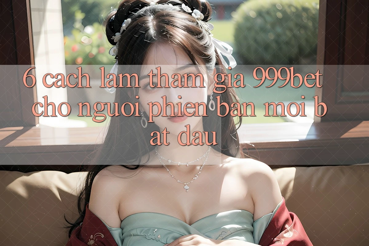 6. Cách làm Tham Gia 999bet Cho Người Phiên bản mới Bắt Đầu 6. Cách làm Tham Gia 999bet Cho Người Phiên bản mới Bắt Đầu