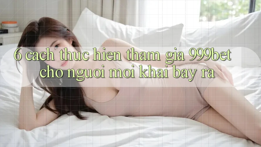6. Cách thực hiện Tham Gia 999bet Cho Người Mới Khai bày ra