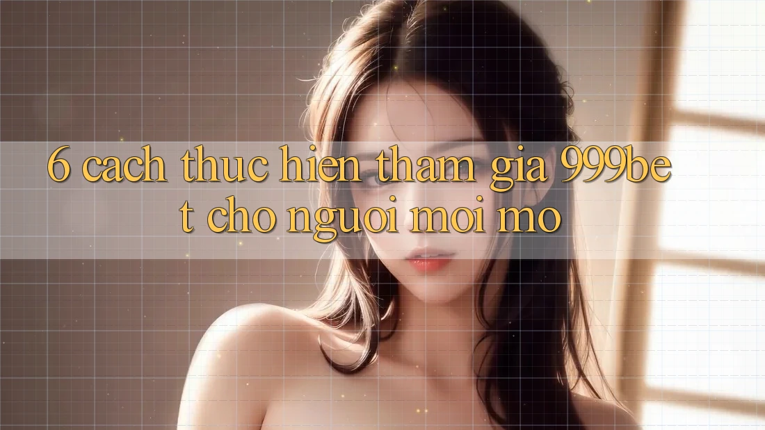 6. Cách thực hiện Tham Gia 999bet Cho Người Mới Mở