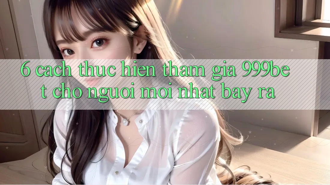 6. Cách thực hiện Tham Gia 999bet Cho Người Mới nhất Bày ra