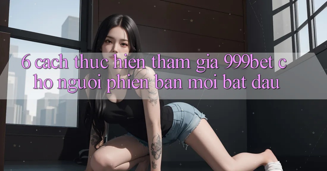 6. Cách thực hiện Tham Gia 999bet Cho Người Phiên bản mới Bắt Đầu