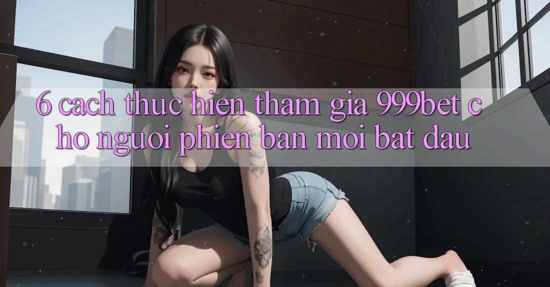6. Cách thực hiện Tham Gia 999bet Cho Người Phiên bản mới Bắt Đầu