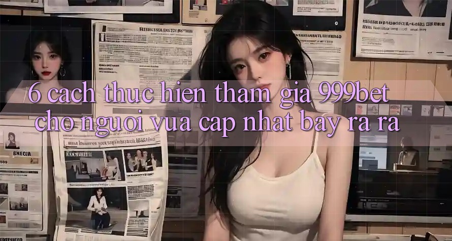 6. Cách thực hiện Tham Gia 999bet Cho Người Vừa cập nhật Bày ra ra