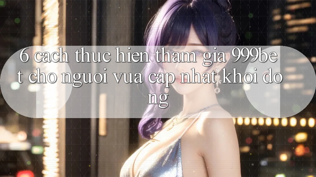 6. Cách thực hiện Tham Gia 999bet Cho Người Vừa cập nhật Khởi động
