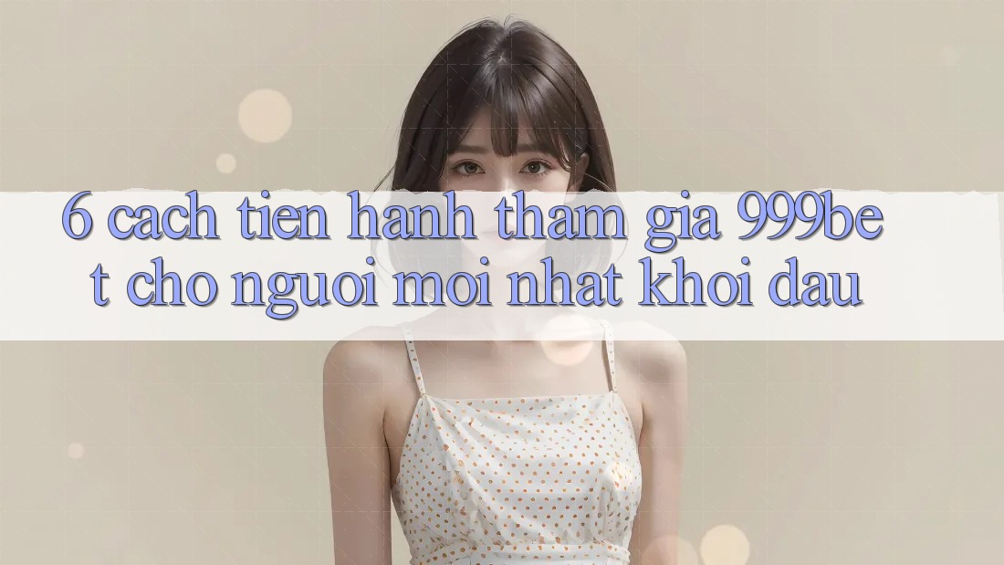6. Cách tiến hành Tham Gia 999bet Cho Người Mới nhất Khởi đầu