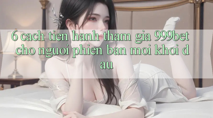 6. Cách tiến hành Tham Gia 999bet Cho Người Phiên bản mới Khởi đầu