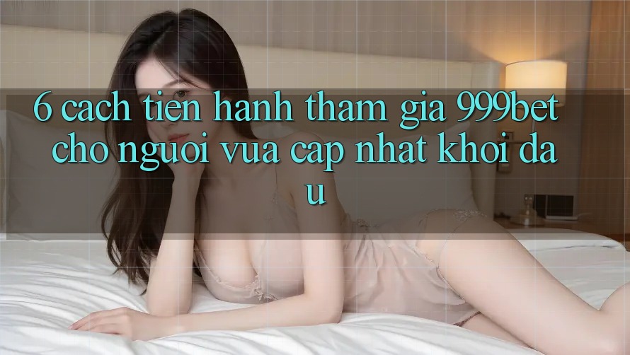 6. Cách tiến hành Tham Gia 999bet Cho Người Vừa cập nhật Khởi đầu