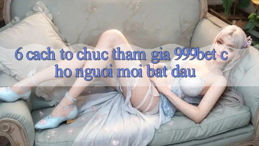 6. Cách tổ chức Tham Gia 999bet Cho Người Mới Bắt Đầu