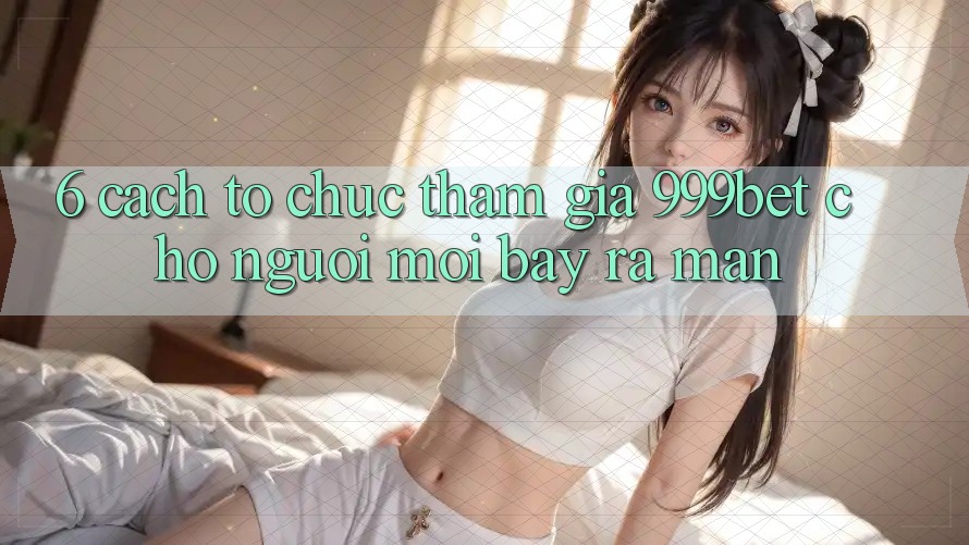 6. Cách tổ chức Tham Gia 999bet Cho Người Mới Bày ra màn