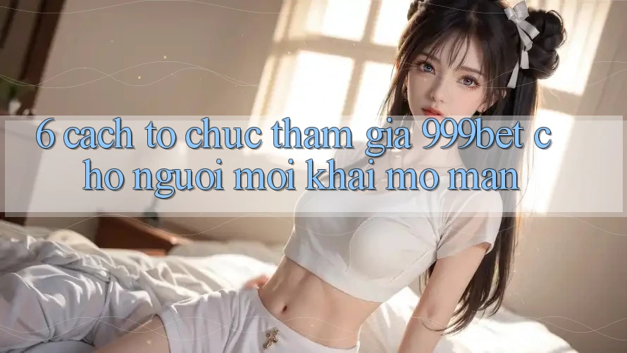 6. Cách tổ chức Tham Gia 999bet Cho Người Mới Khai mở màn 6. Cách tổ chức Tham Gia 999bet Cho Người Mới Khai mở màn