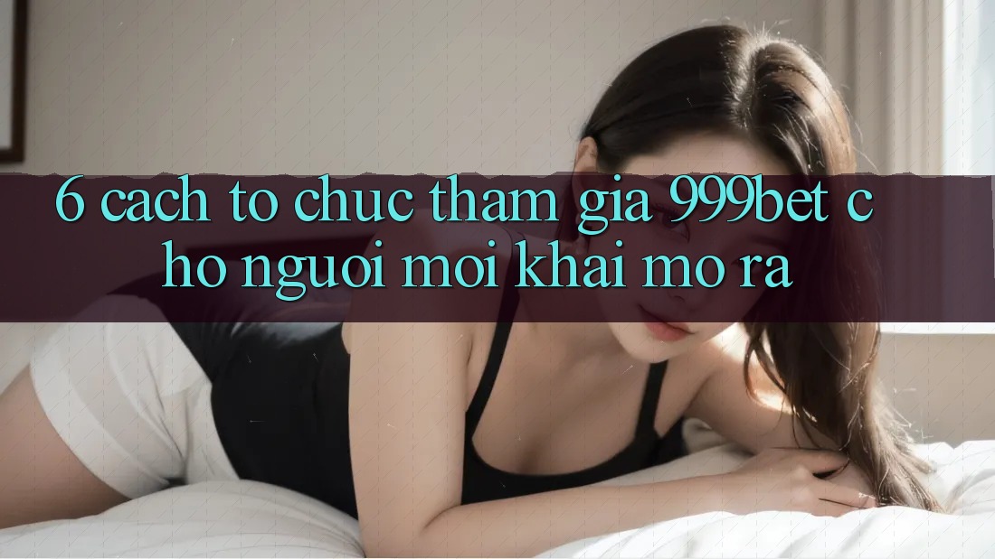6. Cách tổ chức Tham Gia 999bet Cho Người Mới Khai mở ra