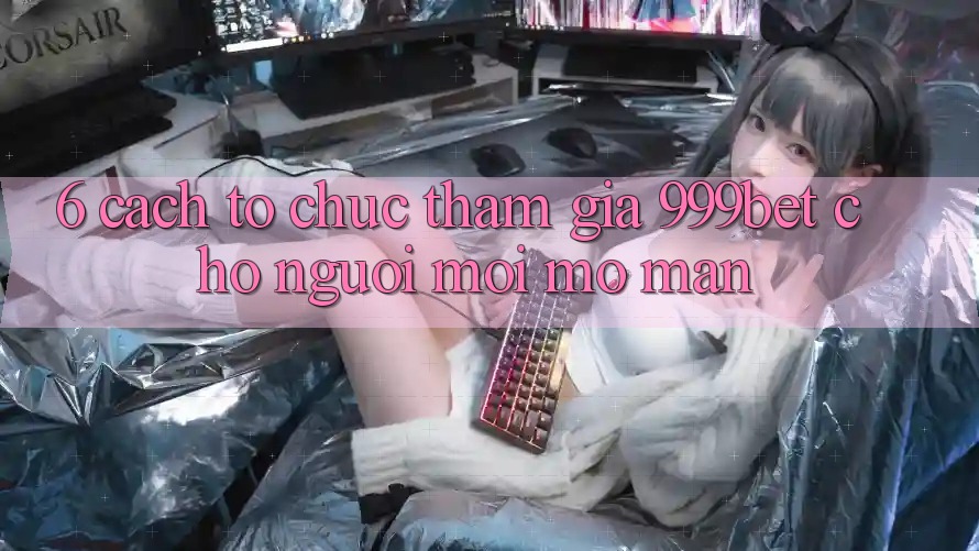 6. Cách tổ chức Tham Gia 999bet Cho Người Mới Mở màn