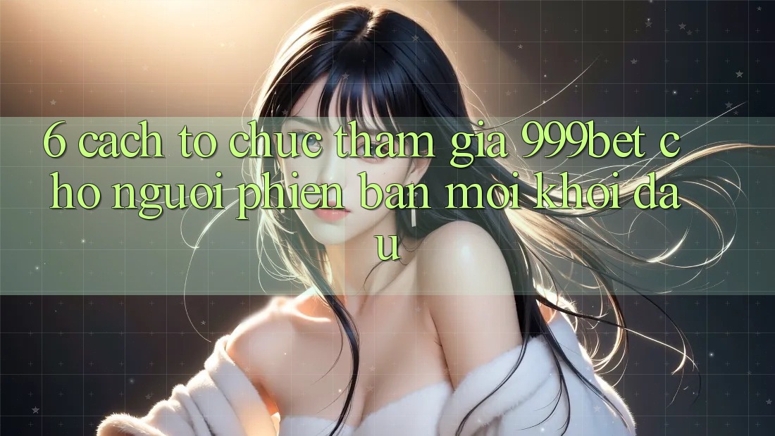 6. Cách tổ chức Tham Gia 999bet Cho Người Phiên bản mới Khởi đầu