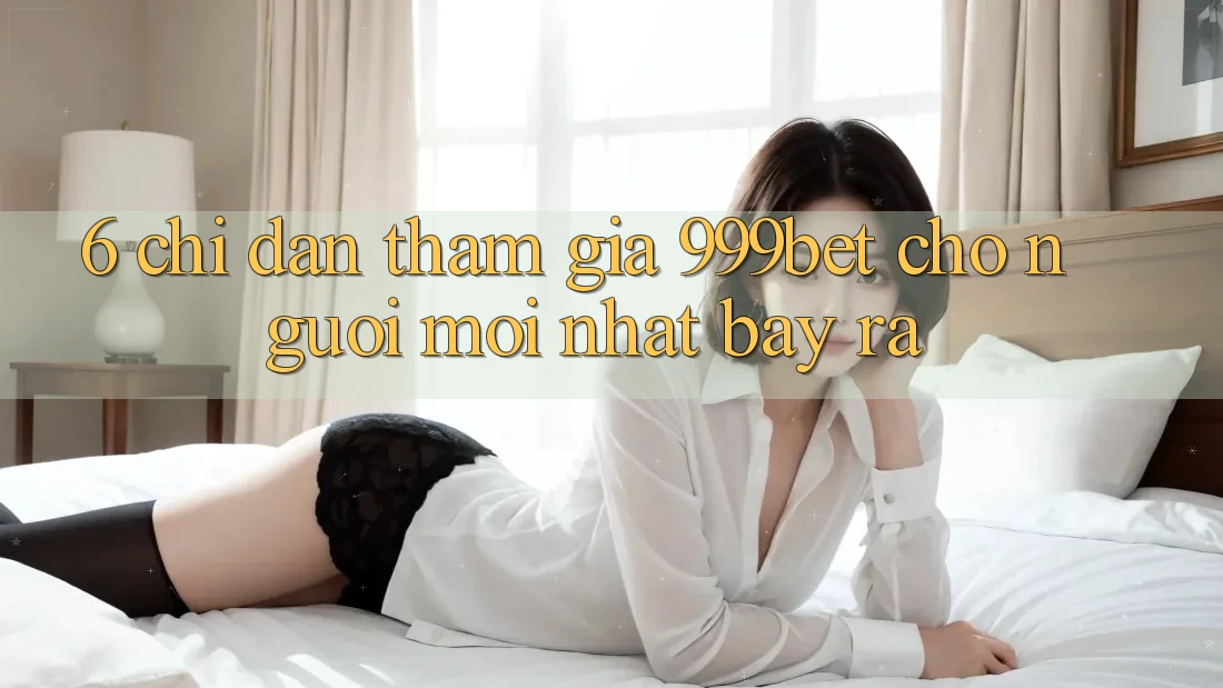 6. Chỉ dẫn Tham Gia 999bet Cho Người Mới nhất Bày ra