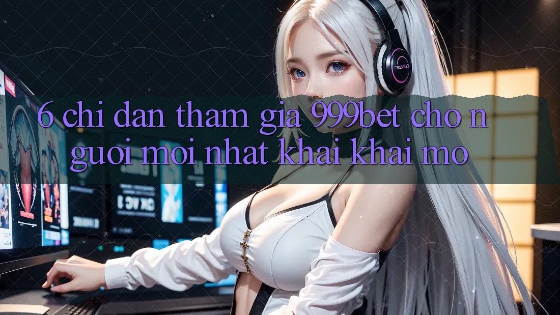 6. Chỉ dẫn Tham Gia 999bet Cho Người Mới nhất Khai khai mở