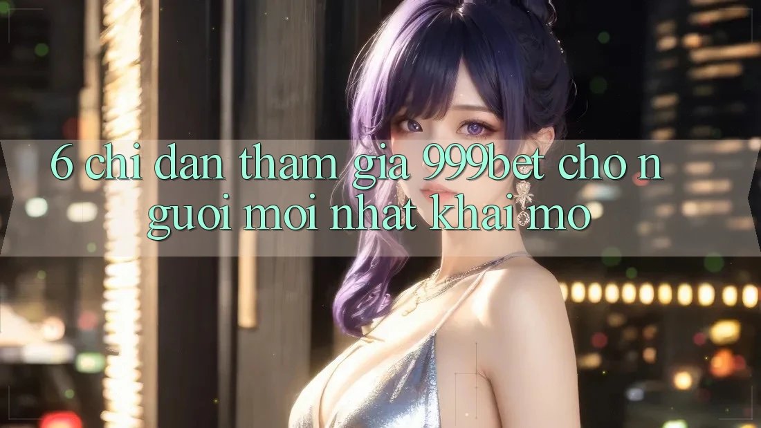 6. Chỉ dẫn Tham Gia 999bet Cho Người Mới nhất Khai mở