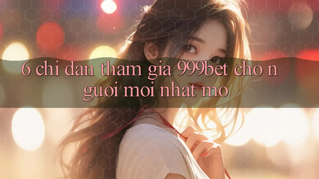 6. Chỉ dẫn Tham Gia 999bet Cho Người Mới nhất Mở