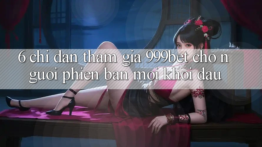 6. Chỉ dẫn Tham Gia 999bet Cho Người Phiên bản mới Khởi đầu