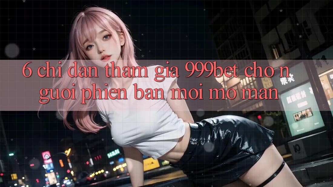 6. Chỉ dẫn Tham Gia 999bet Cho Người Phiên bản mới Mở màn