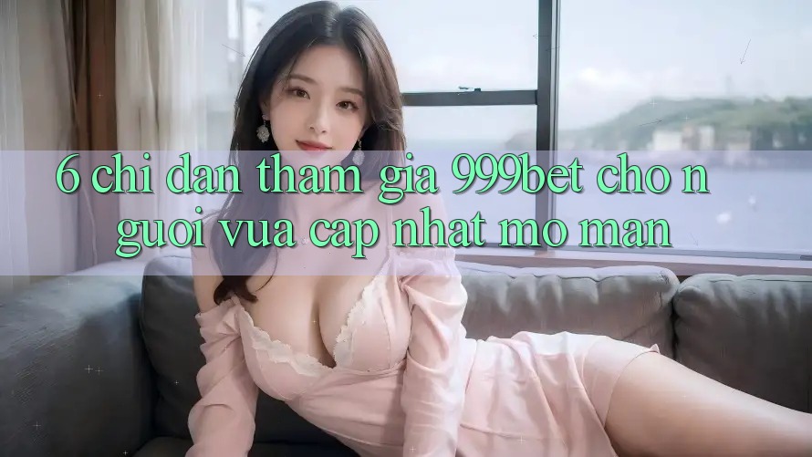 6. Chỉ dẫn Tham Gia 999bet Cho Người Vừa cập nhật Mở màn 6. Chỉ dẫn Tham Gia 999bet Cho Người Vừa cập nhật Mở màn