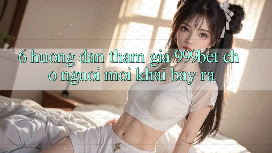 6. Hướng Dẫn Tham Gia 999bet Cho Người Mới Khai bày ra 6. Hướng Dẫn Tham Gia 999bet Cho Người Mới Khai bày ra