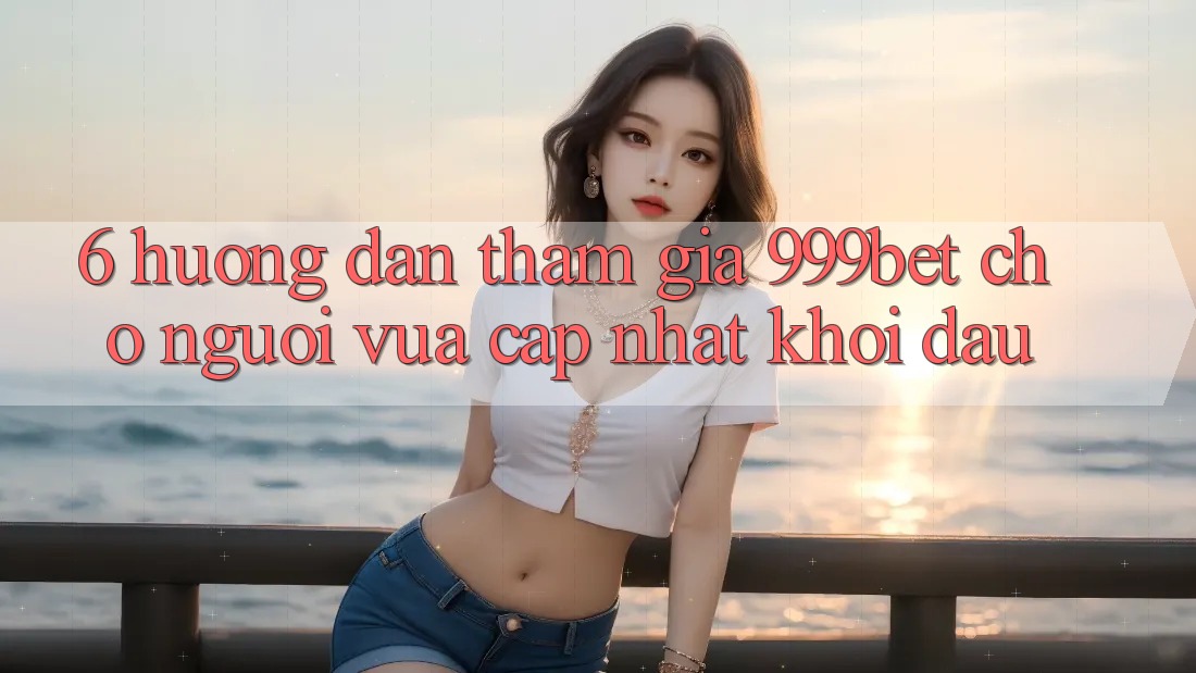 6. Hướng Dẫn Tham Gia 999bet Cho Người Vừa cập nhật Khởi đầu