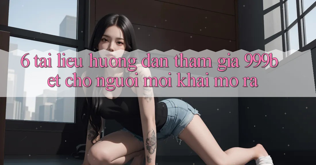 6. Tài liệu hướng dẫn Tham Gia 999bet Cho Người Mới Khai mở ra
