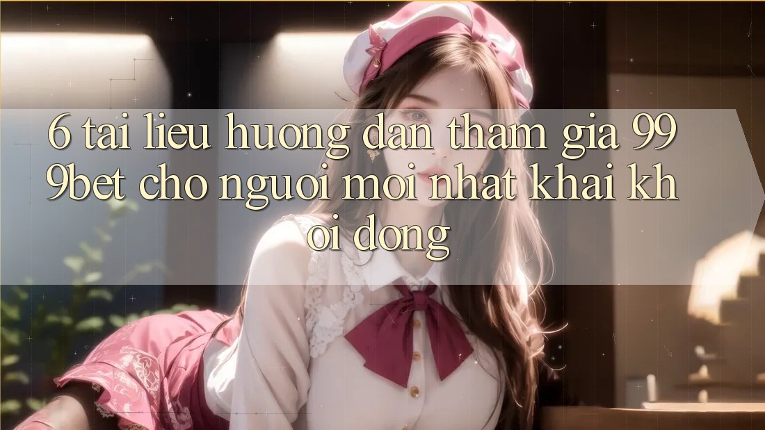6. Tài liệu hướng dẫn Tham Gia 999bet Cho Người Mới nhất Khai khởi động
