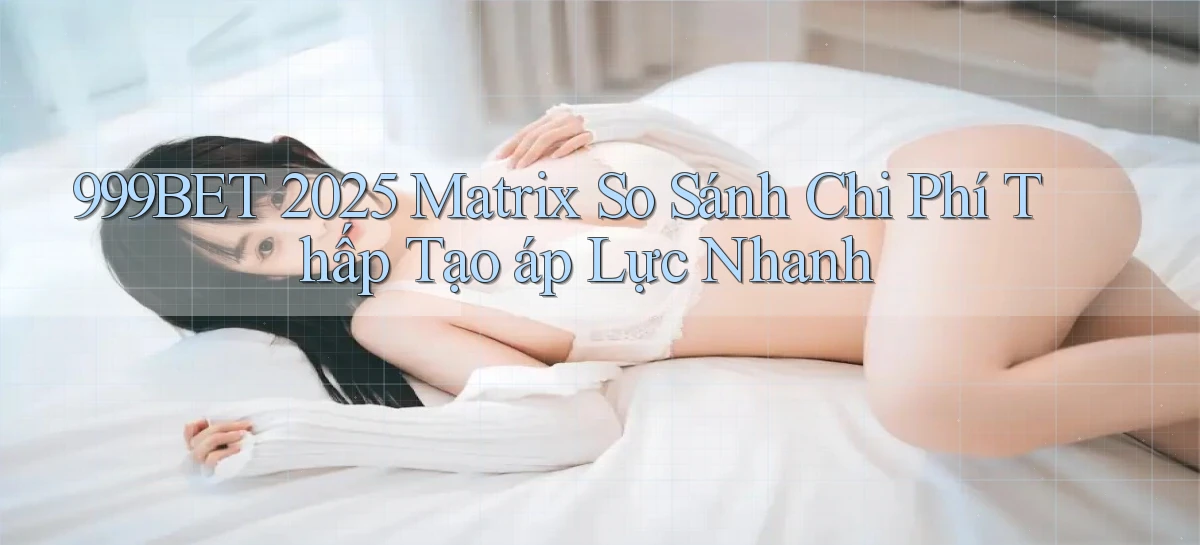 999bet 2025 matrix so sánh chi phí thấp tạo áp lực nhanh