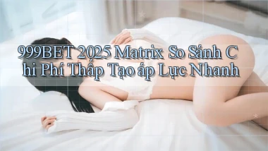 999bet 2025 matrix so sánh chi phí thấp tạo áp lực nhanh