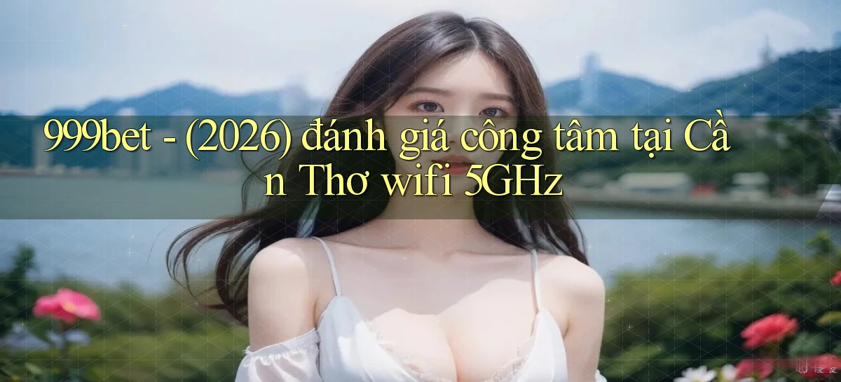 999bet   (2026) đánh giá công tâm tại Cần Thơ wifi 5GHz