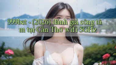 999bet   (2026) đánh giá công tâm tại Cần Thơ wifi 5GHz