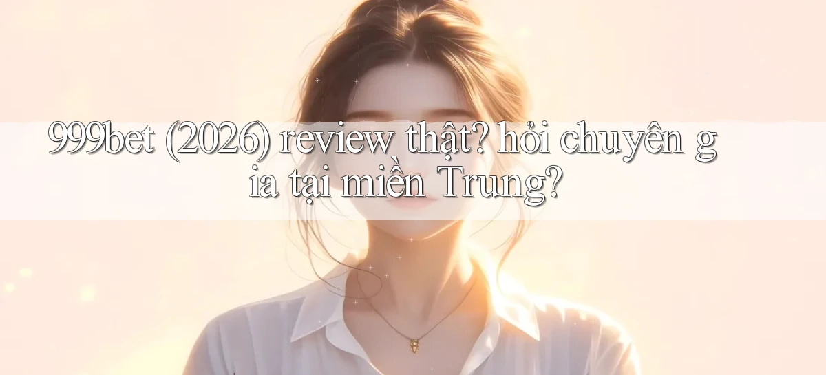 999bet (2026) review thật hỏi chuyên gia tại miền Trung