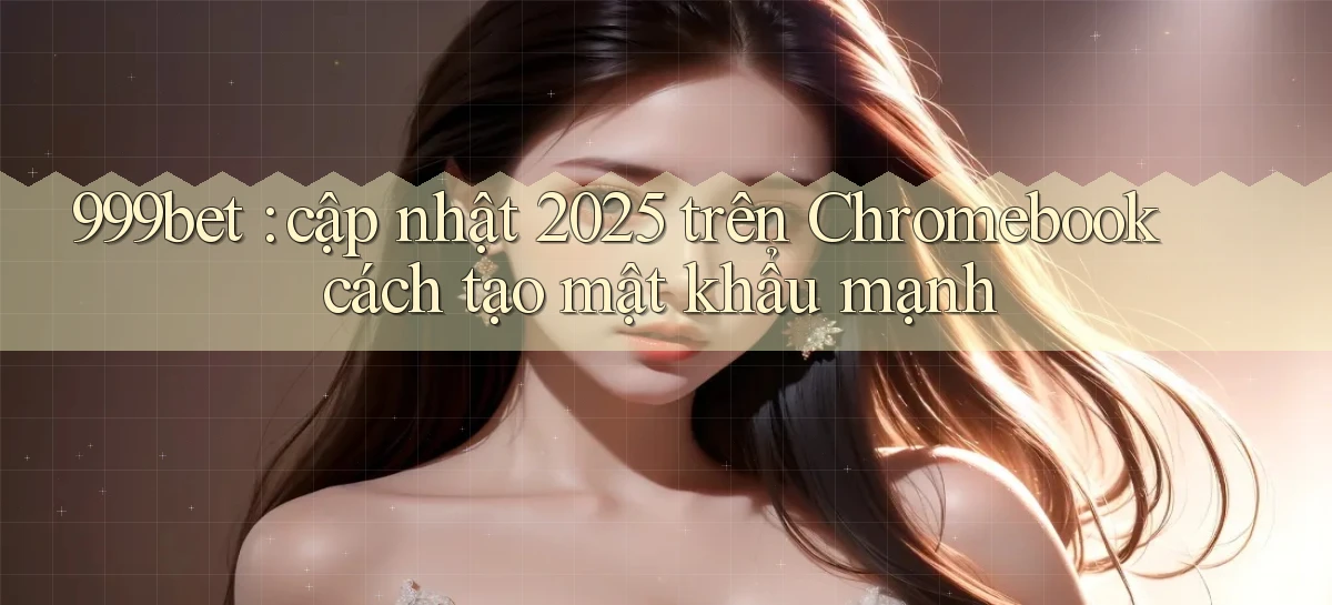 999bet cập nhật 2025 trên Chromebook cách tạo mật khẩu mạnh
