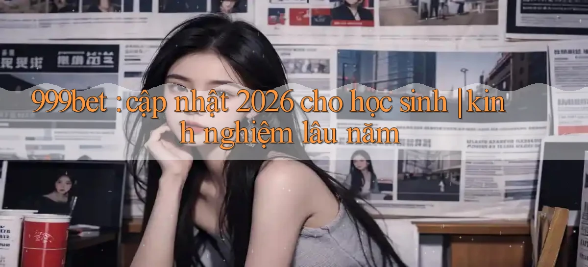 999bet cập nhật 2026 cho học sinh kinh nghiệm lâu năm