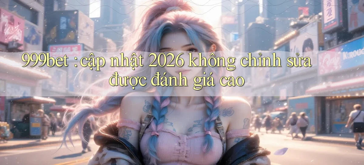 999bet cập nhật 2026 không chỉnh sửa được đánh giá cao