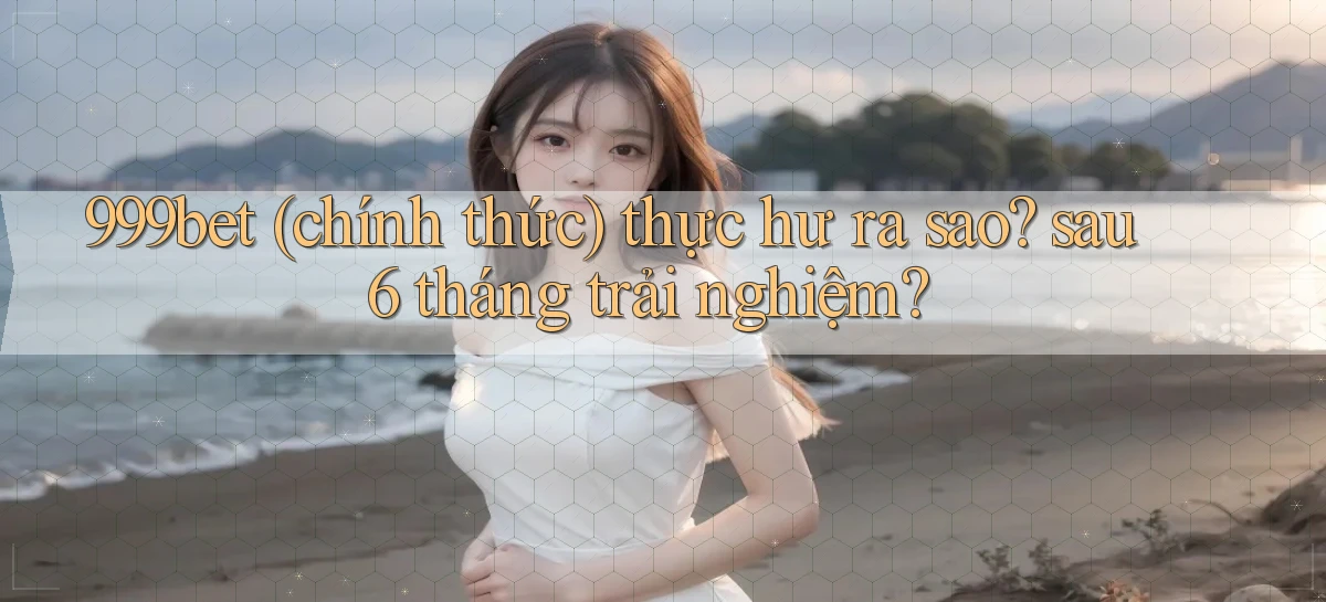 999bet (chính thức) thực hư ra sao sau 6 tháng trải nghiệm
