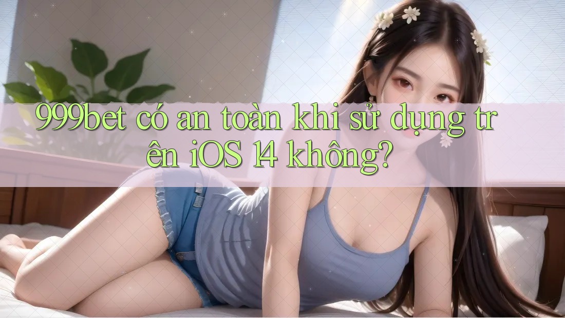 999bet có an toàn khi sử dụng trên iOS 14 không?