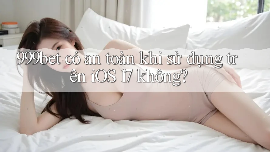 999bet có an toàn khi sử dụng trên iOS 17 không?
