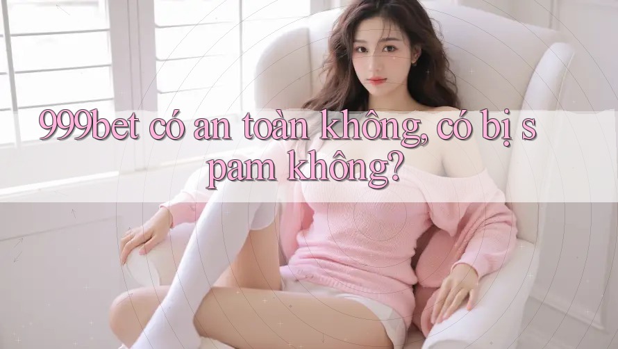 999bet có an toàn không, có bị spam không? 999bet có an toàn không, có bị spam không?
