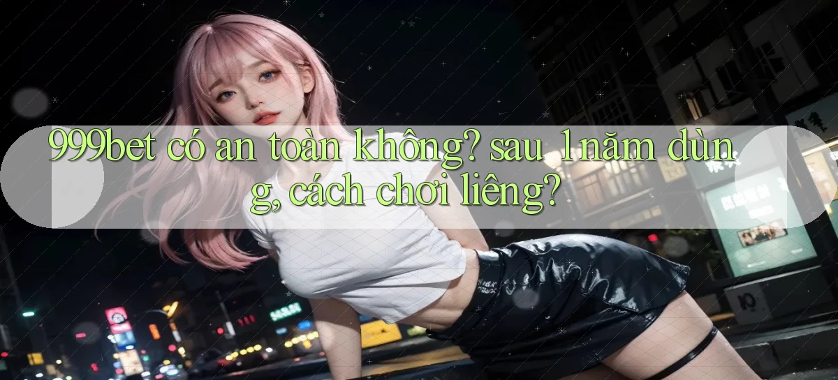 999bet có an toàn không sau 1 năm dùng, cách chơi liêng