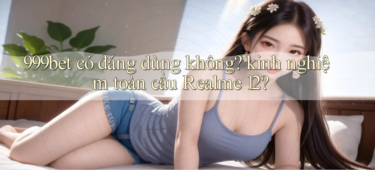 999bet có đáng dùng không kinh nghiệm toàn cầu Realme 12