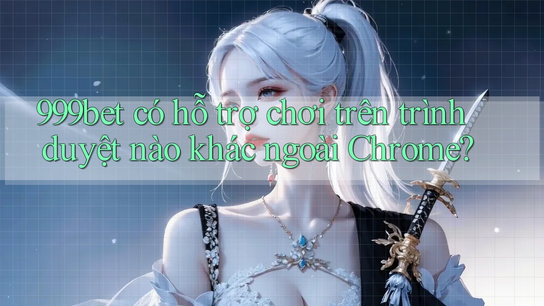 999bet có hỗ trợ chơi trên trình duyệt nào khác ngoài Chrome?