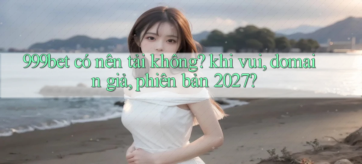 999bet có nên tải không khi vui, domain giả, phiên bản 2027