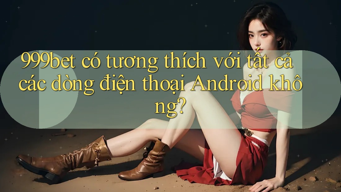 999bet có tương thích với tất cả các dòng điện thoại Android không?