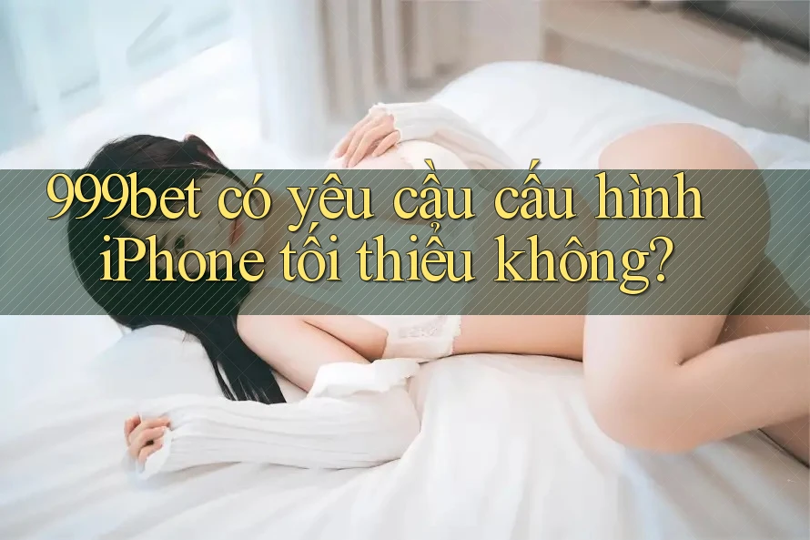999bet có yêu cầu cấu hình iPhone tối thiểu không?
