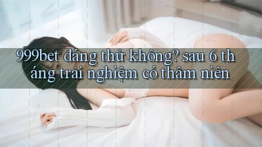 999bet đáng thử không sau 6 tháng trải nghiệm có thâm niên