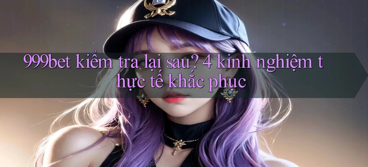 999bet kiểm tra lại sau 4 kinh nghiệm thực tế khắc phục